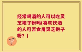 经常喝酒的人可以吃灵芝袍子粉吗(喜欢饮酒的人可否食用灵芝袍子粉？)