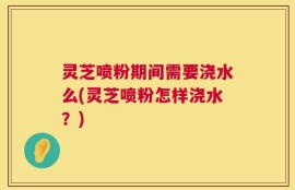 灵芝喷粉期间需要浇水么(灵芝喷粉怎样浇水？)