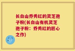 长白山乔秀红的灵芝孢子粉(长白山有机灵芝孢子粉：乔秀红的匠心之作)