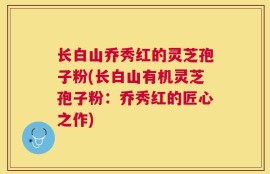 长白山乔秀红的灵芝孢子粉(长白山有机灵芝孢子粉：乔秀红的匠心之作)