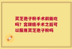 灵芝孢子粉手术前能吃吗？宫颈癌手术之后可以服用灵芝孢子粉吗