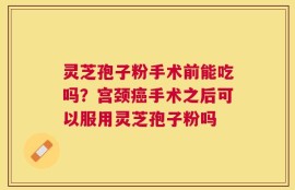 灵芝孢子粉手术前能吃吗？宫颈癌手术之后可以服用灵芝孢子粉吗