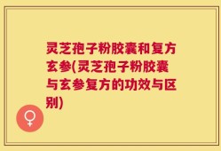 灵芝孢子粉胶囊和复方玄参(灵芝孢子粉胶囊与玄参复方的功效与区别)