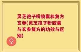 灵芝孢子粉胶囊和复方玄参(灵芝孢子粉胶囊与玄参复方的功效与区别)