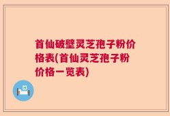 首仙破壁灵芝孢子粉价格表(首仙灵芝孢子粉价格一览表)