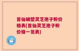 首仙破壁灵芝孢子粉价格表(首仙灵芝孢子粉价格一览表)