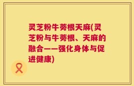 灵芝粉牛蒡根天麻(灵芝粉与牛蒡根、天麻的融合——强化身体与促进健康)