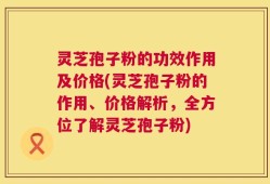 灵芝孢子粉的功效作用及价格(灵芝孢子粉的作用、价格解析，全方位了解灵芝孢子粉)