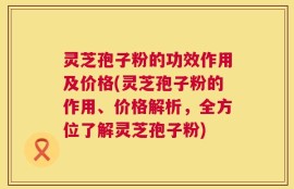 灵芝孢子粉的功效作用及价格(灵芝孢子粉的作用、价格解析，全方位了解灵芝孢子粉)