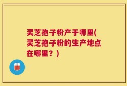 灵芝孢子粉产于哪里(灵芝孢子粉的生产地点在哪里？)