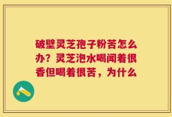 破壁灵芝孢子粉苦怎么办？灵芝泡水喝闻着很香但喝着很苦，为什么