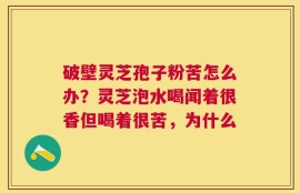 破壁灵芝孢子粉苦怎么办？灵芝泡水喝闻着很香但喝着很苦，为什么