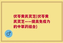 伏苓黄芪灵芝(伏苓黄芪灵芝——提高免疫力的中草药组合)