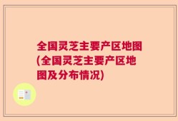 全国灵芝主要产区地图(全国灵芝主要产区地图及分布情况)