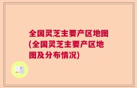 全国灵芝主要产区地图(全国灵芝主要产区地图及分布情况)