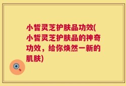 小皙灵芝护肤品功效(小皙灵芝护肤品的神奇功效，给你焕然一新的肌肤)