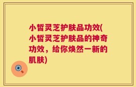 小皙灵芝护肤品功效(小皙灵芝护肤品的神奇功效，给你焕然一新的肌肤)