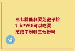 三七粉能和灵芝孢子粉？hPV66可以吃灵芝孢子粉和三七粉吗