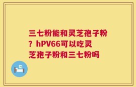 三七粉能和灵芝孢子粉？hPV66可以吃灵芝孢子粉和三七粉吗