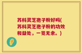 苏科灵芝孢子粉好吗(苏科灵芝孢子粉的功效和益处，一览无余。)