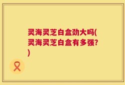 灵海灵芝白盒劲大吗(灵海灵芝白盒有多强？)