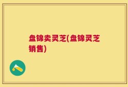 盘锦卖灵芝(盘锦灵芝销售)