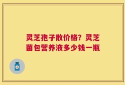 灵芝孢子散价格？灵芝菌包营养液多少钱一瓶