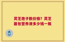 灵芝孢子散价格？灵芝菌包营养液多少钱一瓶