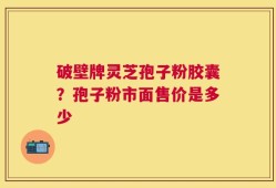 破壁牌灵芝孢子粉胶囊？孢子粉市面售价是多少