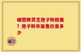 破壁牌灵芝孢子粉胶囊？孢子粉市面售价是多少