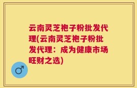 云南灵芝袍子粉批发代理(云南灵芝袍子粉批发代理：成为健康市场旺财之选)