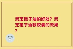 灵芝孢子油的好处？灵芝孢子油软胶囊的效果？