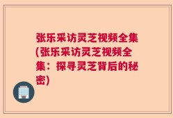 张乐采访灵芝视频全集(张乐采访灵芝视频全集：探寻灵芝背后的秘密)