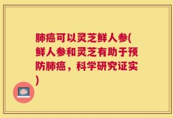 肺癌可以灵芝鲜人参(鲜人参和灵芝有助于预防肺癌，科学研究证实)