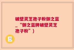 破壁灵芝孢子粉御之蓝_“御之蓝牌破壁灵芝孢子粉”)
