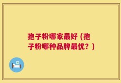 孢子粉哪家最好 (孢子粉哪种品牌最优？)
