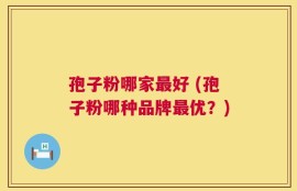 孢子粉哪家最好 (孢子粉哪种品牌最优？)
