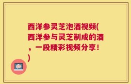 西洋参灵芝泡酒视频(西洋参与灵芝制成的酒，一段精彩视频分享！)