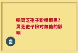 喝灵芝孢子粉嘴唇黑？灵芝孢子粉对血糖的影响