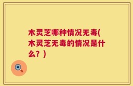 木灵芝哪种情况无毒(木灵芝无毒的情况是什么？)