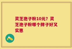 灵芝孢子粉10元？灵芝孢子粉哪个牌子好又实惠