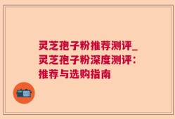 灵芝孢子粉推荐测评_灵芝孢子粉深度测评：推荐与选购指南