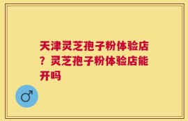 天津灵芝孢子粉体验店？灵芝孢子粉体验店能开吗