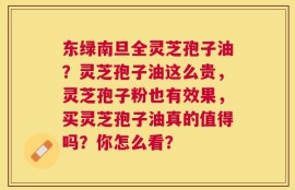 东绿南旦全灵芝孢子油？灵芝孢子油这么贵，灵芝孢子粉也有效果，买灵芝孢子油真的值得吗？你怎么看？
