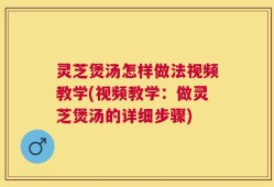 灵芝煲汤怎样做法视频教学(视频教学：做灵芝煲汤的详细步骤)