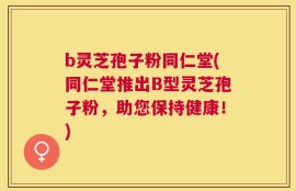 b灵芝孢子粉同仁堂(同仁堂推出B型灵芝孢子粉，助您保持健康！)