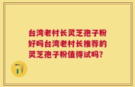台湾老村长灵芝孢子粉好吗台湾老村长推荐的灵芝孢子粉值得试吗？