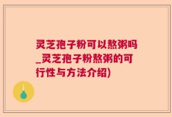 灵芝孢子粉可以熬粥吗_灵芝孢子粉熬粥的可行性与方法介绍)