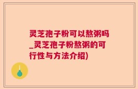灵芝孢子粉可以熬粥吗_灵芝孢子粉熬粥的可行性与方法介绍)