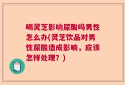 喝灵芝影响尿酸吗男性怎么办(灵芝饮品对男性尿酸造成影响，应该怎样处理？)